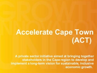 Accelerate Cape Town (ACT)  A private sector initiative  aimed at bringing together stakeholders in the Cape region to develop and implement a long-term vision for sustainable, inclusive economic growth.  