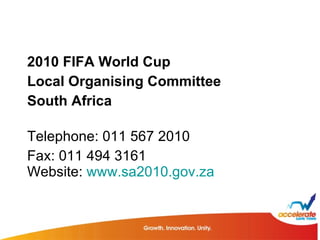 2010 FIFA World Cup  Local Organising Committee  South Africa  Telephone: 011 567 2010  Fax: 011 494 3161  Website:  www.sa2010.gov.za 