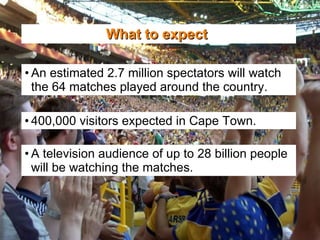 What to expect   An estimated 2.7 million spectators will watch the 64 matches played around the country. 400,000 visitors expected in Cape Town. A television audience of up to 28 billion people will be watching the matches. 