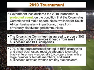Government  has declared the 2010 tournament a  protected event , on the condition that the Organising Committee will make opportunities available for South African businesses – in particular, those from previously disadvantaged communities. 2010 Tournament The Organising Committee has agreed to procure 30% of the products and services it needs from small businesses and BEE companies. 70% of the procurement allocated to BEE companies and small businesses must be allocated to smaller black enterprises – especially to co-operatives with a large number of female members, and small businesses of which women are key stakeholders. 