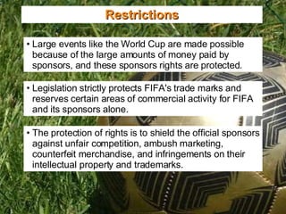 Projections Restrictions Legislation strictly protects FIFA's trade marks and reserves certain areas of commercial activity for FIFA and its sponsors alone. Large events like the World Cup are made possible because of the large amounts of money paid by sponsors, and these sponsors rights are protected. The protection of rights is to shield the official sponsors against unfair competition, ambush marketing, counterfeit merchandise, and infringements on their intellectual property and trademarks. 