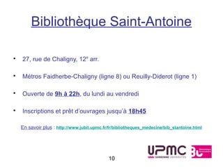 Bibliothèque Saint-Antoine

•   27, rue de Chaligny, 12e arr.

•   Métros Faidherbe-Chaligny (ligne 8) ou Reuilly-Diderot (ligne 1)

•   Ouverte de 9h à 22h, du lundi au vendredi

•   Inscriptions et prêt d’ouvrages jusqu’à 18h45

    En savoir plus : http://www.jubil.upmc.fr/fr/bibliotheques_medecine/bib_stantoine.html




                                             10
 