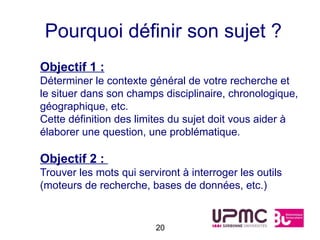 Pourquoi définir son sujet ?
Objectif 1 :
Déterminer le contexte général de votre recherche et
le situer dans son champs disciplinaire, chronologique,
géographique, etc.
Cette définition des limites du sujet doit vous aider à
élaborer une question, une problématique.

Objectif 2 :
Trouver les mots qui serviront à interroger les outils
(moteurs de recherche, bases de données, etc.)


                         20
 