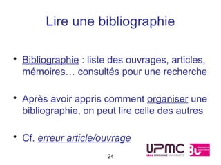 Lire une bibliographie

• Bibliographie : liste des ouvrages, articles,
  mémoires… consultés pour une recherche

• Après avoir appris comment organiser une
  bibliographie, on peut lire celle des autres

• Cf. erreur article/ouvrage
                      24
 