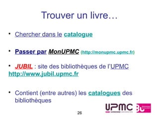 Trouver un livre…
• Chercher dans le catalogue

• Passer par MonUPMC (http://monupmc.upmc.fr)

• JUBIL : site des bibliothèques de l’UPMC
http://www.jubil.upmc.fr


• Contient (entre autres) les catalogues des
  bibliothèques
                        26
 