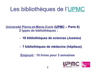 Les bibliothèques de l’UPMC

Université Pierre-et-Marie-Curie (UPMC – Paris 6)
         2 types de bibliothèques :

         - 10 bibliothèques de sciences (Jussieu)

         - 7 bibliothèques de médecine (hôpitaux)

         Emprunt : 10 livres pour 3 semaines


                           3
 