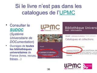 Si le livre n’est pas dans les
           catalogues de l’UPMC

• Consulter le
  SUDOC
    (Système
    Universitaire de
    DOCumentation)
•   Ouvrages de toutes
    les bibliothèques
    universitaires de
    France (livres, revues,
    thèses…)


                              36
 