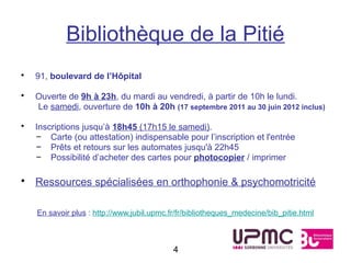 Bibliothèque de la Pitié
•   91, boulevard de l’Hôpital

•   Ouverte de 9h à 23h, du mardi au vendredi, à partir de 10h le lundi.
    Le samedi, ouverture de 10h à 20h (17 septembre 2011 au 30 juin 2012 inclus)

•   Inscriptions jusqu’à 18h45 (17h15 le samedi).
    – Carte (ou attestation) indispensable pour l’inscription et l'entrée
    – Prêts et retours sur les automates jusqu'à 22h45
    – Possibilité d’acheter des cartes pour photocopier / imprimer

• Ressources spécialisées en orthophonie & psychomotricité

    En savoir plus : http://www.jubil.upmc.fr/fr/bibliotheques_medecine/bib_pitie.html



                                            4
 