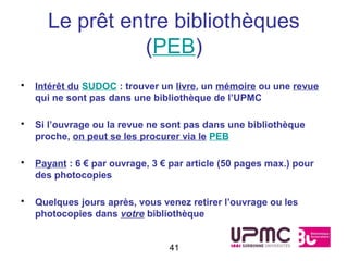 Le prêt entre bibliothèques
                (PEB)
•   Intérêt du SUDOC : trouver un livre, un mémoire ou une revue
    qui ne sont pas dans une bibliothèque de l’UPMC

•   Si l’ouvrage ou la revue ne sont pas dans une bibliothèque
    proche, on peut se les procurer via le PEB

•   Payant : 6 € par ouvrage, 3 € par article (50 pages max.) pour
    des photocopies

•   Quelques jours après, vous venez retirer l’ouvrage ou les
    photocopies dans votre bibliothèque


                                 41
 