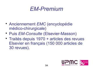 EM-Premium

• Anciennement EMC (encyclopédie
  médico-chirurgicale)
• Puis EM-Consulte (Elsevier-Masson)
• Traités depuis 1970 + articles des revues
  Elsevier en français (150 000 articles de
  30 revues).



                     54
 