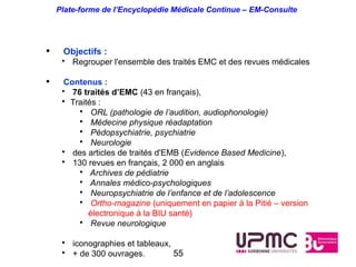 Plate-forme de l’Encyclopédie Médicale Continue – EM-Consulte




    Objectifs :
     • Regrouper l'ensemble des traités EMC et des revues médicales

     Contenus :
     • 76 traités d’EMC (43 en français),
     • Traités :
         • ORL (pathologie de l’audition, audiophonologie)
         • Médecine physique réadaptation
         • Pédopsychiatrie, psychiatrie
         • Neurologie
     • des articles de traités d'EMB (Evidence Based Medicine),
     • 130 revues en français, 2 000 en anglais
         • Archives de pédiatrie
         • Annales médico-psychologiques
         • Neuropsychiatrie de l’enfance et de l’adolescence
         • Ortho-magazine (uniquement en papier à la Pitié – version
            électronique à la BIU santé)
         • Revue neurologique

     • iconographies et tableaux,
     • + de 300 ouvrages.         55
 