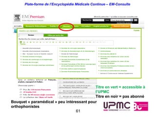 Plate-forme de l’Encyclopédie Médicale Continue – EM-Consulte




                                           Titre en vert = accessible à
                                           l’UPMC
                                           Titre en noir = pas abonné
Bouquet « paramédical » peu intéressant pour
orthophonistes
                                  61
 