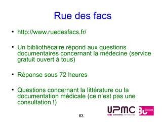 Rue des facs
●
    http://www.ruedesfacs.fr/

●
    Un bibliothécaire répond aux questions
    documentaires concernant la médecine (service
    gratuit ouvert à tous)

●
    Réponse sous 72 heures

●
    Questions concernant la littérature ou la
    documentation médicale (ce n’est pas une
    consultation !)

                          63
 