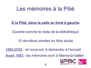Les mémoires à la Pitié

   À la Pitié, dans la salle au fond à gauche

    Ouverte comme le reste de la bibliothèque

       10 dernières années en libre accès

1983-2002 : en sous-sol, à demander à l'accueil
Avant 1983 : les mémoires sont à Marne-la-Vallée

                        8
 