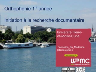re
Orthophonie 1 année

Initiation à la recherche documentaire

                         Université Pierre-
                         et-Marie-Curie


                          Formation_Bu_Medecine
                         (at)scd.upmc.fr

                                www.upmc.fr
 