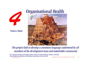 Organisational Health

4Pattern: Babel




   The project fails to develop a consistent language understood by all
     members of the development team and stakeholder community
Ref: Adrenaline Junkies and Template Zombies: Patterns of Project Behaviour. DeMarco, Hruschka,
Lister, McMenamin, Robertson and Robertson. Dorset House New York, 2008
    IIBA Meeting 2010
                                                                                 Copyright © the Atlantic Systems Guild Limited   10
 