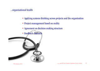 ...organisational health

                       • Applying systems thinking across projects and the organisation
                       • Project management based on reality
                       • Agreement on decision making structure
                       • Feedback channels




   IIBA Meeting 2010
                                                           Copyright © the Atlantic Systems Guild Limited   13
 