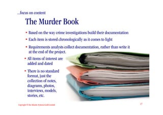 ...focus on content

        The Murder Book
        • Based on the way crime investigations build their documentation
        • Each item is stored chronologically as it comes to light
        • Requirements analysts collect documentation, rather than write it
          at the end of the project.
       • All items of interest are
         added and dated
       • There is no standard
         format, just the
         collection of notes,
         diagrams, photos,
         interviews, models,
         stories, etc.
Copyright © the Atlantic Systems Guild Limited                                17
 