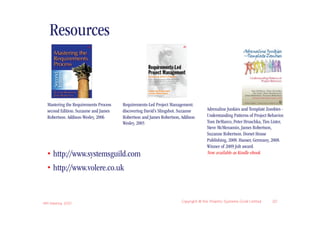 Resources


  Mastering the Requirements Process   Requirements-Led Project Management:
  second Edition. Suzanne and James    discovering David’s Slingshot. Suzanne       Adrenaline Junkies and Template Zombies -
  Robertson. Addison-Wesley, 2006      Robertson and James Robertson, Addison       Understanding Patterns of Project Behavior.
                                       Wesley, 2005                                 Tom DeMarco, Peter Hruschka, Tim Lister,
                                                                                    Steve McMenamin, James Robertson,
                                                                                    Suzanne Robertson. Dorset House
                                                                                    Publishing, 2008. Hanser, Germany, 2008.
                                                                                    Winner of 2009 Jolt award.
  • http://www.systemsguild.com                                                     Now available as Kindle ebook


  • http://www.volere.co.uk


IIBA Meeting 2010
                                                                      Copyright © the Atlantic Systems Guild Limited    20
 