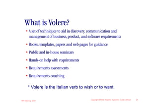 What is Volere?
     • A set of techniques to aid in discovery, communication and
       management of business, product, and software requirements
     • Books, templates, papers and web pages for guidance
     • Public and in-house seminars
     • Hands-on help with requirements
     • Requirements assessments
     • Requirements coaching

       * Volere is the Italian verb to wish or to want

IIBA Meeting 2010
                                               Copyright © the Atlantic Systems Guild Limited   21
 