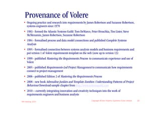 Provenance of Volere
  • Ongoing practice and research into requirements by James Robertson and Suzanne Robertson,
    systems engineers since 1970
  • 1983 - formed the Atlantic Systems Guild: Tom DeMarco, Peter Hruschka, Tim Lister, Steve
    McMenamin, James Robertson, Suzanne Robertson
  • 1984 - formalised process and data model connections and published Complete Systems
    Analysis
  • 1995 - formalised connection between systems analysis models and business requirements and
    put version 1 of Volere requirements template on the web (now up to version 13)
  • 1999 - published Mastering the Requirements Process to communicate experience and use of
    Volere
  • 2005 - published Requirements-Led Project Management to communicate how requirements
    connect to project management
  • 2006 - published Edition 2 of Mastering the Requirements Process
  • 2008 - new book Adrenaline Junkies and Template Zombies: Understanding Patterns of Project
    Behaviour Download sample chapter from http://www.systemsguild.com
  • 2010 – currently integrating innovation and creativity techniques into the work of
    requirements engineers and business analysts

IIBA Meeting 2010
                                                            Copyright © the Atlantic Systems Guild Limited   22
 