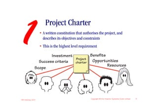 1
                       Project Charter
                    • A written constitution that authorises the project, and
                      describes its objectives and constraints
                    • This is the highest level requirement

                        Investment         Benefits
                                   Project
                  Success criteria charter  Opportunities
                                                    Resources
                Scope




IIBA Meeting 2010
                                                       Copyright © the Atlantic Systems Guild Limited   5
 
