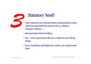 3
                         Statutory Need?
                    • Some industries have documentation and procedural review
                      rules/laws/standards that must be met e.g. Medical,
                      Aerospace, Defence.......
                    • Documentation before building
                    • But – some organisations fall into a habitual way of doing
                      things
                    • Every translation and duplication makes your requirements
                      fatter


IIBA Meeting 2010
                                                      Copyright © the Atlantic Systems Guild Limited   9
 