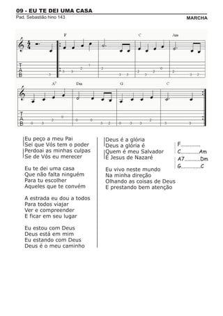 09 - EU TE DEI UMA CASA
Pad. Sebastião hino 143                                         MARCHA




    Eu peço a meu Pai          Deus é a glória
    Sei que Vós tem o poder    Deus a glória é             F...............
    Perdoai as minhas culpas   Quem é meu Salvador         C..............Am
    Se de Vós eu merecer       É Jesus de Nazaré           A7............Dm
    Eu te dei uma casa                                     G...............C
                               Eu vivo neste mundo
    Que não falta ninguém      Na minha direção
    Para tu escolher           Olhando as coisas de Deus
    Aqueles que te convém      E prestando bem atenção

    A estrada eu dou a todos
    Para todos viajar
    Ver e compreender
    E ficar em seu lugar

    Eu estou com Deus
    Deus está em mim
    Eu estando com Deus
    Deus é o meu caminho
 