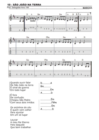 10 - SÃO JOÃO NA TERRA
Pad. Sebastião hino 144                            MARCHA




   Quando ouvir falar     D..............A
   De São João na terra
                          Bm............
   É sinal de guerra
   Em todo lugar          .................Em
                          A...............D
   É fora
   De confusão
   Chegou São Pedro       ..................Em
   Com seus dois irmãos   ...................F#m
                          ...................Em
   Os anjinhos do céu
   É quem vem colher      A.................D
   Para ajuntar
   Em um só lugar

   Louvar
   A meu Pai Eterno
   Feliz daquele
   Que bem trabalhar
 