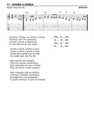 11 - CHAMO A FORÇA
Mestre Irineu hino 80                                      MARCHA




    Chamo a força, eu chamo a força   Am.....E......Am
    A força vem me amostrar           G.........E.....Am
    Treme a terra e balanceia
                                      Am.....E......Am
    E vós não sai do seu lugar
                                      G.........E.....Am
    Treme a terra, treme a terra
    Treme a terra e geme o mar
    Ainda tem gente que duvida
    Do poder que vós me dá

    Aqui dentro da verdade
    Tem uns certos mentirosos
    Que caluniam os seus irmãos
    Para se tornar muito viçosos

    Mas ninguém não se lembra
    Chamou o Mestre mentiroso
    Devagarinho vai chegando
    E quem chamou é que vai ficando
 