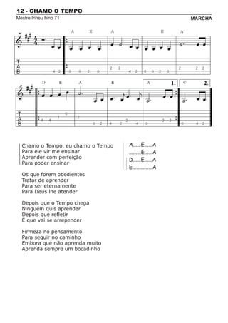 12 - CHAMO O TEMPO
Mestre Irineu hino 71                                   MARCHA




  Chamo o Tempo, eu chamo o Tempo   A......E......A
  Para ele vir me ensinar           .........E......A
  Aprender com perfeição            D......E......A
  Para poder ensinar
                                    E...............A
  Os que forem obedientes
  Tratar de aprender
  Para ser eternamente
  Para Deus lhe atender

  Depois que o Tempo chega
  Ninguém quis aprender
  Depois que refletir
  É que vai se arrepender

  Firmeza no pensamento
  Para seguir no caminho
  Embora que não aprenda muito
  Aprenda sempre um bocadinho
 