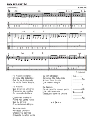 SÃO SEBASTIÃO
Glaco hino 23                                                       MARCHA




      Foi me concentrando       Eu bem abraçado              Am..........
      Em meu São Sebastião      Com meu São Sebastião
      Que foi me lembrando
                                                             ................Dm
                                Ai meu Deus do céu
      Da minha Santa Alegria    Que imensa alegria           ................
                                                             ................E
      Foi meu Pai               Eu dizendo
      Que alegrou o universo    Para o meu Pai em um sonho   ...............Am
      Chamando as estrelas      Que tinha sonhado            C..............E
      Do comando de Maria       Deste jeito com ele um dia
                                                             ................
      Quando eu vi chegar                                    ................Am
      Minha Mãe Santa Maria
      Que eu percebi
      O tamanhão da Alegria

      Se expandindo
      Para todo universo
      Chegando a estrelas
      Enquanto meu Pai sorria
 