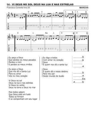 14 - VI DEUS NO SOL DEUS NA LUA E NAS ESTRELAS
Francisco Corrente hino 20                                           MARCHA




  Eu peço a Deus                Eu digo a todos             ................D
  Que perdoe os meus pecados    Com amor no coração         ................G
  Perdoe a mim                  Deus                        ................
  E perdoe os meus irmãos       É quem nos dá a santa luz
                                                            ................A
  Eu peço a Deus                Deus
  Que me dê a Santa Luz         É quem dá o nosso destino
  Para eu amar                  Para nós sair
                                                            ................D
  Vós no meu coração            Deste mundo de ilusão       ................A
                                                            ................Em
  Vi Deus no sol
  Deus na lua e nas estrelas                                A.............D
  Vi Deus no vento
  Deus na terra e Deus no mar

  Pois todos sabem
  Que Deus está em tudo
  Todos se firmem
  E se componham em seu lugar
 