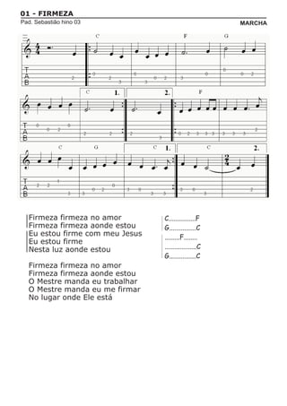 01 - FIRMEZA
Pad. Sebastião hino 03                                  MARCHA




  Firmeza firmeza no amor        C................F
  Firmeza firmeza aonde estou    G................C
  Eu estou firme com meu Jesus   .........F........
  Eu estou firme
  Nesta luz aonde estou          ...................C
                                 G................C
  Firmeza firmeza no amor
  Firmeza firmeza aonde estou
  O Mestre manda eu trabalhar
  O Mestre manda eu me firmar
  No lugar onde Ele está
 