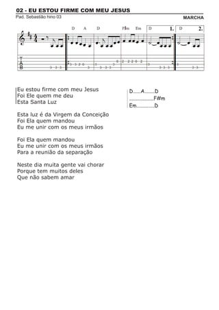 02 - EU ESTOU FIRME COM MEU JESUS
Pad. Sebastião hino 03                                       MARCHA




Eu estou firme com meu Jesus        D......A........D
Foi Ele quem me deu                 ...................F#m
Esta Santa Luz
                                    Em..............D
Esta luz é da Virgem da Conceição
Foi Ela quem mandou
Eu me unir com os meus irmãos

Foi Ela quem mandou
Eu me unir com os meus irmãos
Para a reunião da separação

Neste dia muita gente vai chorar
Porque tem muitos deles
Que não sabem amar
 