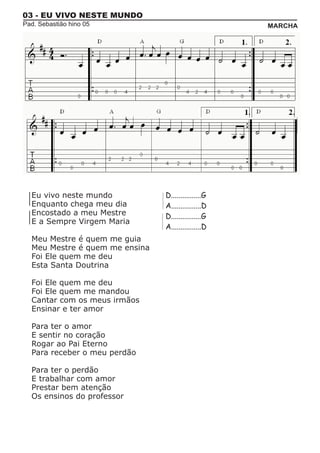 03 - EU VIVO NESTE MUNDO
Pad. Sebastião hino 05                               MARCHA




  Eu vivo neste mundo           D................G
  Enquanto chega meu dia        A................D
  Encostado a meu Mestre        D................G
  E a Sempre Virgem Maria
                                A................D
  Meu Mestre é quem me guia
  Meu Mestre é quem me ensina
  Foi Ele quem me deu
  Esta Santa Doutrina

  Foi Ele quem me deu
  Foi Ele quem me mandou
  Cantar com os meus irmãos
  Ensinar e ter amor

  Para ter o amor
  E sentir no coração
  Rogar ao Pai Eterno
  Para receber o meu perdão

  Para ter o perdão
  E trabalhar com amor
  Prestar bem atenção
  Os ensinos do professor
 