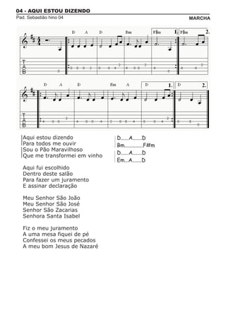 04 - AQUI ESTOU DIZENDO
Pad. Sebastião hino 04                                 MARCHA




   Aqui estou dizendo            D......A.......D
   Para todos me ouvir           Bm..............F#m
   Sou o Pão Maravilhoso
                                 D......A.......D
   Que me transformei em vinho
                                 Em...A.......D
   Aqui fui escolhido
   Dentro deste salão
   Para fazer um juramento
   E assinar declaração

   Meu Senhor São João
   Meu Senhor São José
   Senhor São Zacarias
   Senhora Santa Isabel

   Fiz o meu juramento
   A uma mesa fiquei de pé
   Confessei os meus pecados
   A meu bom Jesus de Nazaré
 