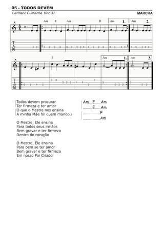 05 - TODOS DEVEM
Germano Guilherme hino 37                              MARCHA




  Todos devem procurar          Am....E......Am
  Ter firmeza e ter amor        ..........E......Am
  O que o Mestre nos ensina
  A minha Mãe foi quem mandou   ..................E
                                ..................Am
  O Mestre, Ele ensina
  Para todos seus irmãos
  Bem gravar e ter firmeza
  Dentro do coração

  O Mestre, Ele ensina
  Para bem se ter amor
  Bem gravar e ter firmeza
  Em nosso Pai Criador
 