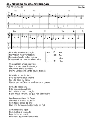 06 - FIRMADO EM CONCENTRAÇÃO
Pad. Alfredo hino 86                                                   VALSA




   Firmado em concentração                 Am......E........Am
   Na Virgem Mãe verdadeira                ............A7.....Dm
   Eu vou olhando e dou chance
                                           .......................Am
   A quem olhar para esta bandeira
                                           .............E........Am
   Vou publicar umas palavras
   Que nos traz pura lembrança
   Das cores desta bandeira
   Do Pai verdadeiro verde azul e branca

   Firmado no verde lindo
   Sou eu represento a terra
   Por isto aqui eu estou
   Com a paz do Senhor, acalmando a guerra

   Firmado neste azul
   Esta imensidão celeste
   Faz calmar o meu coração
   E dos meus irmãos, os que não esquecem

   Lembranças vivas de Deus
   Nos traz o branco do astral
   Com todos seres do alto
   Que nos iluminam juntamente ao Sol

   Completei esta lição
   Com justiça e lealdade
   Para todos se reunir
   Provando aqui sua capacidade
 
