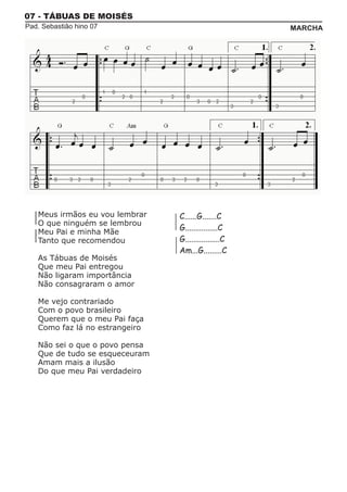 07 - TÁBUAS DE MOISÉS
Pad. Sebastião hino 07                                MARCHA




   Meus irmãos eu vou lembrar   C......G.......C
   O que ninguém se lembrou
   Meu Pai e minha Mãe
                                G................C
   Tanto que recomendou         G.................C
                                Am...G.........C
   As Tábuas de Moisés
   Que meu Pai entregou
   Não ligaram importância
   Não consagraram o amor

   Me vejo contrariado
   Com o povo brasileiro
   Querem que o meu Pai faça
   Como faz lá no estrangeiro

   Não sei o que o povo pensa
   Que de tudo se esqueceuram
   Amam mais a ilusão
   Do que meu Pai verdadeiro
 