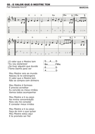 08 - O VALOR QUE O MESTRE TEM
Pad. Sebastião hino 87                               MARCHA




  O valor que o Mestre tem     D......A........D
  Eu vou esclarecer            Bm..............F#m
  Se tiver alguém que duvide
                               G.................D
  Tome Daime para ver
                               A.................D
  Meu Mestre veio ao mundo
  Nasceu lá no estrangeiro
  O valor que o Mestre tem
  Não se compra com dinheiro

  Meu Mestre é formoso
  É preciso acreditar
  Eu convido os meus irmãos
  Vamos todos acompanhar

  Meu Mestre a ti eu peço
  Na minha concentração
  Para vós me consolar
  E consolar meus irmãos

  Meu Mestre a ti eu peço
  Faça de mim o que quiser
  Meu Mestre estou aqui
  E te prometo ser fiel
 