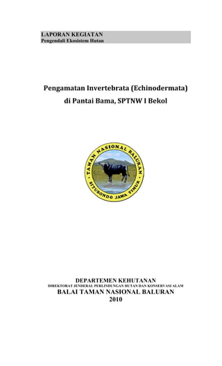 LAPORAN KEGIATAN
Pengendali Ekosistem Hutan




 Pengamatan Invertebrata (Echinodermata) 
         di Pantai Bama, SPTNW I Bekol 




              DEPARTEMEN KEHUTANAN
  DIREKTORAT JENDERAL PERLINDUNGAN HUTAN DAN KONSERVASI ALAM
      BALAI TAMAN NASIONAL BALURAN
                   2010
 
