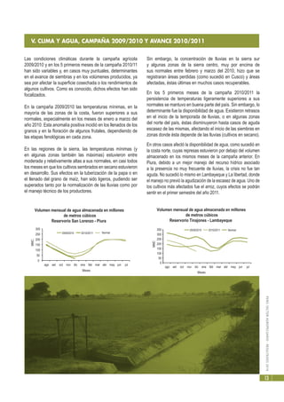 PERÚ:SECTORAGROPECUARIO-RESULTADOS2010
13
Las condiciones climáticas durante la campaña agrícola
2009/2010 y en los 5 primeros meses de la campaña 2010/11
han sido variables y, en casos muy puntuales, determinantes
en el avance de siembras y en los volúmenes producidos, ya
sea por afectar la superficie cosechada o los rendimientos de
algunos cultivos. Como es conocido, dichos efectos han sido
focalizados.
En la campaña 2009/2010 las temperaturas mínimas, en la
mayoría de las zonas de la costa, fueron superiores a sus
normales, especialmente en los meses de enero a marzo del
año 2010. Esta anomalía positiva incidió en los llenados de los
granos y en la floración de algunos frutales, dependiendo de
las etapas fenológicas en cada zona.
En las regiones de la sierra, las temperaturas mínimas (y
en algunas zonas también las máximas) estuvieron entre
moderada y relativamente altas a sus normales, en casi todos
los meses en que los cultivos sembrados en secano estuvieron
en desarrollo. Sus efectos en la tuberización de la papa o en
el llenado del grano de maíz, han sido ligeros, pudiendo ser
superados tanto por la normalización de las lluvias como por
el manejo técnico de los productores.
V. CLIMA Y AGUA, CAMPAÑA 2009/2010 Y AVANCE 2010/2011
Sin embargo, la concentración de lluvias en la sierra sur
y algunas zonas de la sierra centro, muy por encima de
sus normales entre febrero y marzo del 2010, hizo que se
registraran áreas perdidas (como sucedió en Cusco) y áreas
afectadas, éstas últimas en muchos casos recuperables.
En los 5 primeros meses de la campaña 2010/2011 la
persistencia de temperaturas ligeramente superiores a sus
normales se mantuvo en buena parte del país. Sin embargo, lo
determinante fue la disponibilidad de agua. Existieron retrasos
en el inicio de la temporada de lluvias, o en algunas zonas
del norte del país, éstas disminuyeron hasta casos de aguda
escasez de las mismas, afectando el inicio de las siembras en
zonas donde ésta depende de las lluvias (cultivos en secano).
En otros casos afectó la disponibilidad de agua, como sucedió en
la costa norte, cuyas represas estuvieron por debajo del volumen
almacenado en los mismos meses de la campaña anterior. En
Piura, debido a un mejor manejo del recurso hídrico asociado
a la presencia no muy frecuente de lluvias, la crisis no fue tan
aguda. No sucedió lo mismo en Lambayeque y La libertad, donde
el manejo no previó la agudización de la escasez de agua. Uno de
los cultivos más afectados fue el arroz, cuyos efectos se podrán
sentir en el primer semestre del año 2011.
0
50
100
150
200
250
300
ago set oct nov dic ene feb mar abr may jun jul
MMC.
Meses
Volumen mensual de agua almacenada en millones
de metros cúbicos
Reservorio San Lorenzo - Piura
2009/2010 2010/2011 Normal
0
50
100
150
200
250
300
350
ago set oct nov dic ene feb mar abr may jun jul
MMC
Meses
Volumen mensual de agua almacenada en millones
de metros cúbicos
Reservorio Tinajones - Lambayeque
2009/2010 2010/2011 Normal
 