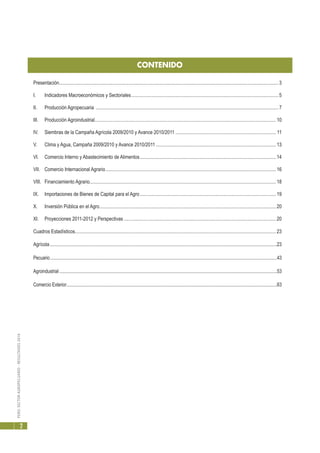 PERÚ:SECTORAGROPECUARIO-RESULTADOS2010
2
CONTENIDO
Presentación....................................................................................................................................................................................3
I.	 Indicadores Macroeconómicos y Sectoriales.........................................................................................................................5
II.	 Producción Agropecuaria ......................................................................................................................................................7
III.	 Producción Agroindustrial.....................................................................................................................................................10
IV.	 Siembras de la Campaña Agrícola 2009/2010 y Avance 2010/2011................................................................................... 11
V.	 Clima y Agua, Campaña 2009/2010 y Avance 2010/2011...................................................................................................13
VI.	 Comercio Interno y Abastecimiento de Alimentos................................................................................................................14
VII.	 Comercio Internacional Agrario............................................................................................................................................16
VIII.	 Financiamiento Agrario.........................................................................................................................................................18
IX.	 Importaciones de Bienes de Capital para el Agro................................................................................................................19
X.	 Inversión Pública en el Agro.................................................................................................................................................20
XI.	 Proyecciones 2011-2012 y Perspectivas.............................................................................................................................20
Cuadros Estadísticos.....................................................................................................................................................................23
Agrícola..............................................................................................................................................................................................23
Pecuario........................................................................................................................................................................................................43
Agroindustrial................................................................................................................................................................................................53
Comercio Exterior.........................................................................................................................................................................................63
 