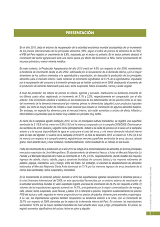 PERÚ:SECTORAGROPECUARIO-RESULTADOS2010
3
En el año 2010, dado el entorno de recuperación de la actividad económica mundial acompañado de un incremento
de los precios internacionales de los principales alimentos (18%, según el índice de precios de alimentos de la FAO),
el PBI del Perú registró un crecimiento de 8,8%, impulsado por el sector no primario. En el sector primario destacó el
crecimiento del sector agropecuario ante una menor pesca por efecto del fenómeno La Niña, menor procesamiento de
recursos primarios y menor minería metálica.
En este contexto, la Producción Agropecuaria del año 2010 creció en 4,6% con respecto al año 2009, manteniendo
la tendencia de crecimiento desde el año 2002, estimulada por la recuperación de la demanda interna y por el mayor
dinamismo de los cultivos orientados a la agroindustria y exportación, sin descuidar la producción de los principales
alimentos para el mercado interno. Cabe remarcar el crecimiento significativo de 6,7% de la agroindustria, impulsado
por la recuperación del consumo y la inversión privada que se habían contraído en el 2009, destacando el aumento de
la producción de alimento balanceado para aves, leche evaporada, fideos envasados, harina y aceite vegetal.
A nivel del productor, los índices de precios en chacra, agrícola y pecuario, mantuvieron su tendencia creciente de
los últimos cuatro años, registrando un incremento de 3,1% y 2,5%, respectivamente en comparación con el año
anterior. Este incremento obedece a cambios en las tendencias de los determinantes de los precios como es el caso
del incremento de la demanda internacional por materias primas no alimenticias (algodón) y por productos tropicales
(café), así como el mayor poder de compra a nivel nacional que impulsó el crecimiento de algunos alimentos básicos.
Sin embargo, en especial los alimentos para el mercado interno, aún están sometidos a shocks de oferta, inflación y
otros factores coyunturales que los hacen muy volátiles en periodos muy cortos.
Al cierre de la campaña agosto 2009/julio 2010, en los 32 principales cultivos transitorios, se registró una superficie
sembrada de 2 118,9 mil ha, menor en 0,9% (18,8 mil ha menos) comparado con la campaña 2008/2009. Disminuyeron
las siembras de arroz cáscara y algodón rama principalmente, debido a la caída de precios en la selva en la campaña
anterior y a la escasa disponibilidad de agua en costa para el caso del arroz, y a la menor demanda industrial interna
para el caso del algodón. El avance de la campaña 2010/2011, al mes de diciembre 2010, es menor en 1,8% (23,4 mil
ha menos) con respecto a la campaña anterior, registrándose menores superficies sembradas de arroz cáscara, cebada
grano, maíz amarillo duro y maíz amiláceo, fundamentalmente, como resultado de un retraso en las lluvias.
Parte del crecimiento de la producción en el año 2010 se reflejó en la comercialización de alimentos en los tres principales
mercados mayoristas de Lima Metropolitana. El abastecimiento de alimentos frescos y frutas al Mercado Mayorista La
Parada y al Mercado Mayorista de Frutas se incrementó en 1,8% y 6,9%, respectivamente, donde resaltan los mayores
ingresos de cebolla, choclo, cebolla, papa y zanahoria (hortalizas de consumo básico) y los mayores volúmenes de
plátano, papaya, mandarina, uva y mango, entre las frutas. Sin embargo, el volumen de abastecimiento de alimentos
elaborados al Mercado Mayorista Santa Anita disminuyó en 7,1% por los menores ingresos de arroz (resultante de la
menor área sembrada), leche evaporada y menestras.
En lo concerniente al comercio exterior, durante el 2010 las exportaciones agrarias recuperaron la dinámica previa a
la crisis financiera internacional del 2008, en esta oportunidad favorecidas por un entorno externo de reactivación de
la actividad económica mundial. El valor exportado registró una tasa de crecimiento de 29,2% con respecto al 2009. El
volumen de las exportaciones agrarias aumentó en 14,7%, principalmente por la mayor comercialización de mangos,
café, azúcar, leche evaporada, uvas frescas y paltas. En lo referente a precios, mejoraron sustancialmente los precios
FOB del azúcar y café, seguidos en menor proporción por los precios de páprika, alimento para animales y espárragos.
A su vez, las importaciones agrarias también recuperaron su tendencia anterior a la crisis, con un incremento de
28,7% con respecto al 2009, alentadas por la mejora de la demanda interna del Perú. En volumen, las importaciones
aumentaron 19,5% por la mayor cantidad importada de maíz amarillo duro, soya y trigo, principalmente. En precio, se
registró aumentos significativos del azúcar, leche en polvo y algodón.
PRESENTACIÓN
 