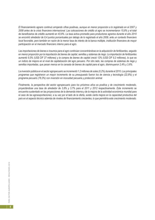 PERÚ:SECTORAGROPECUARIO-RESULTADOS2010
4
El financiamiento agrario continuó arrojando cifras positivas, aunque en menor proporción a lo registrado en el 2007 y
2008 antes de la crisis financiera internacional. Las colocaciones de crédito al agro se incrementaron 15,8% y el total
de beneficiarios de crédito aumentó en 43,8%. La tasa activa promedio para productores agrarios durante el año 2010
se encontró alrededor de 8,4 puntos porcentuales por debajo de lo registrado el año 2009, ante un contexto financiero
local favorable, pero también en razón de la menor tasa de interés de la banca múltiple, institución financiera de mayor
participación en el mercado financiero interno para el agro.
Las importaciones de bienes e insumos para el agro continúan concentrándose en la adquisición de fertilizantes, seguido
en menor proporción por la importación de bienes de capital, semillas y sistemas de riego. La importación de fertilizantes
aumentó 9,5% (US$ CIF 27 millones) y la compra de bienes de capital creció 12% (US$ CIF 9,2 millones), lo que es
un indicio de mejora en el nivel de capitalización del agro peruano. Por otro lado, las compras de sistemas de riego y
semillas importadas, que pesan menos en la canasta de bienes de capital para el agro, disminuyeron 2,4% y 3,6%.
La inversión pública en el sector agropecuario se incrementó 1,2 millones de soles (0,2%) durante el 2010. Los principales
programas que registraron un mayor incremento de su presupuesto fueron los de ciencia y tecnología (22,8%) y el
programa pecuario (78,3%) con inversión en inocuidad pecuaria y protección animal.
Finalmente, la perspectiva del sector agropecuario para los próximos años es positiva y de crecimiento moderado,
proyectándose una tasa de alrededor de 3,8% y 3,7% para el 2011 y 2012 respectivamente. Este incremento se
encuentra sustentado en las proyecciones de la demanda interna y de la mejora de la actividad económica mundial para
el caso de las agroexportaciones; a su vez por el lado de la oferta, existe cierta mejora en la capacidad productiva del
país en el aspecto técnico además de niveles de financiamiento crecientes, lo que permitiría este crecimiento moderado.
 