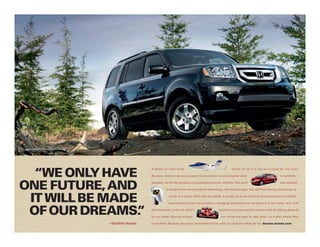 Pilot Touring shown in Crystal Black Pearl.




  “WE ONLY HAVE
                                                                 A dream is a view of the                                    world not as it is, but as it could be. For over

                                                                 60 years, Honda has encouraged its associates to aim beyond what                                is currently



ONE FuTuRE, AND                                                  possible. All for the purpose of progressing human mobility. This spirit                        has resulted

                                                                           in advances in environmental technology, like the hydrogen fuel cell FCX Clarity, that brings us



 IT WILL bE MADE                                                              closer to a future filled with blue skies. It guides us as we strive to exceed government safety

                                                                             regulations and has led to industry-changing innovations on the ground, in the water, and, with


 OF OuR DREAMS. ”                                                the HondaJet, in the air. And it
                                                                               ®




                                                                 for our ideas. Moving forward,
                                                                                                                   pushes us to use premier race circuits as testing grounds

                                                                                                                     our minds are open to new ideas, no matter where they

                                              – Soichiro Honda   come from. Because you never know what will be until you discover what can be. dreams.honda.com
 