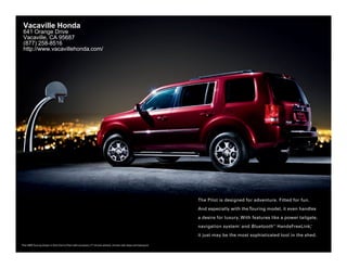 Vacaville Honda
 641 Orange Drive
 Vacaville, CA 95687
 (877) 258-8516
 http://www.vacavillehonda.com/




                                                                                                                   The Pilot is designed for adventure. Fitted for fun.

                                                                                                                   And especially with the Touring model, it even handles

                                                                                                                   a desire for luxury. With features like a power tailgate,

                                                                                                                   navigation system 1 and Bluetooth 2 HandsFreeLink,
                                                                                                                                                      ®                   ®




                                                                                                                   it just may be the most sophisticated tool in the shed.

Pilot 4WD Touring shown in Dark Cherry Pearl with accessory 17" chrome wheels, chrome side steps and towing kit.
 