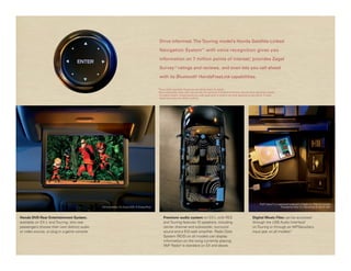 Drive informed. The Touring model’s Honda Satellite-Linked

                                                                                                Navigation System™ 1 with voice recognition gives you

                                                                                                information on 7 million points of interest, provides Zagat
                                                                                                                                           *


                                                                                                Survey 3 ratings and reviews, and even lets you call ahead
                                                                                                               ®




                                                                                                with its Bluetooth 2 HandsFreeLink capabilities.

                                                                                               *Some roads unverified. Please see your Honda dealer for details.
                                                                                               †Drive responsibly. Some state laws prohibit the operation of handheld electronic devices while operating a vehicle.
                                                                                                For safety reasons, always launch your audio application or perform any other operation on your phone or audio
                                                                                                device only when the vehicle is parked.




                                                                                                                                                                                                   iPod® classic® is a registered trademark of Apple Inc. iPod not included.
                                              The Incredibles. On Disney DVD. © Disney/Pixar                                                                                                                              Provided by Filter U.S. Recordings c and p 2007.



Honda DVD Rear Entertainment System,                                                                Premium audio system on EX-L with RES                                                   Digital Music Files can be accessed
available on EX-L and Touring, lets rear                                                            and Touring features 10 speakers, including                                             through the USB Audio Interface5
passengers choose their own distinct audio                                                          center channel and subwoofer, surround                                                  on Touring or through an MP3/auxiliary
or video source, or plug in a game console.                                                         sound and a 512-watt amplifier. Radio Data                                              input jack on all models.†
                                                                                                    System (RDS) on all models can display
                                                                                                    information on the song currently playing.
                                                                                                    XM® Radio4 is standard on EX and above.
 