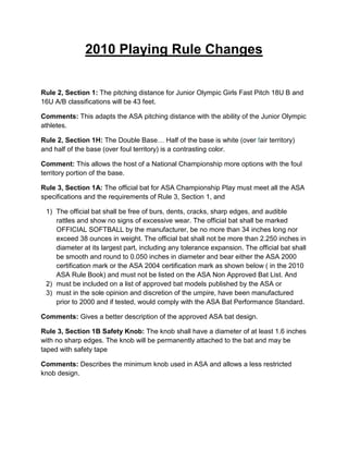 2010 Playing Rule Changes


Rule 2, Section 1: The pitching distance for Junior Olympic Girls Fast Pitch 18U B and
16U A/B classifications will be 43 feet.

Comments: This adapts the ASA pitching distance with the ability of the Junior Olympic
athletes.

Rule 2, Section 1H: The Double Base… Half of the base is white (over fair territory)
and half of the base (over foul territory) is a contrasting color.

Comment: This allows the host of a National Championship more options with the foul
territory portion of the base.

Rule 3, Section 1A: The official bat for ASA Championship Play must meet all the ASA
specifications and the requirements of Rule 3, Section 1, and

 1) The official bat shall be free of burs, dents, cracks, sharp edges, and audible
    rattles and show no signs of excessive wear. The official bat shall be marked
    OFFICIAL SOFTBALL by the manufacturer, be no more than 34 inches long nor
    exceed 38 ounces in weight. The official bat shall not be more than 2.250 inches in
    diameter at its largest part, including any tolerance expansion. The official bat shall
    be smooth and round to 0.050 inches in diameter and bear either the ASA 2000
    certification mark or the ASA 2004 certification mark as shown below ( in the 2010
    ASA Rule Book) and must not be listed on the ASA Non Approved Bat List. And
 2) must be included on a list of approved bat models published by the ASA or
 3) must in the sole opinion and discretion of the umpire, have been manufactured
    prior to 2000 and if tested, would comply with the ASA Bat Performance Standard.

Comments: Gives a better description of the approved ASA bat design.

Rule 3, Section 1B Safety Knob: The knob shall have a diameter of at least 1.6 inches
with no sharp edges. The knob will be permanently attached to the bat and may be
taped with safety tape

Comments: Describes the minimum knob used in ASA and allows a less restricted
knob design.
 
